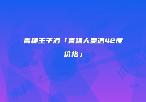 青稞王子酒「青稞大麦酒42度价格」