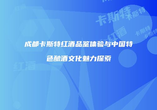成都卡斯特红酒品鉴体验与中国特色酿酒文化魅力探索