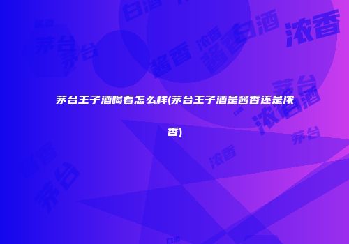 茅台王子酒喝着怎么样(茅台王子酒是酱香还是浓香)