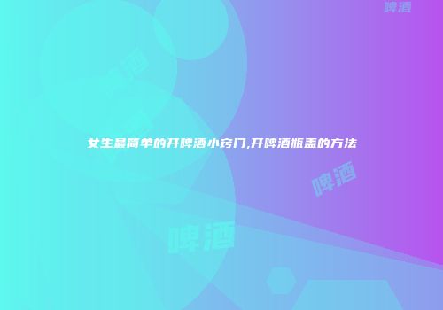 女生最简单的开啤酒小窍门,开啤酒瓶盖的方法