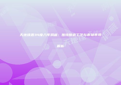天地缘酒34度八年洞藏：独特酿造工艺与市场表现解析