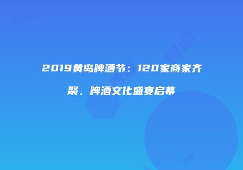 2019黄岛啤酒节：120家商家齐聚，啤酒文化盛宴启幕