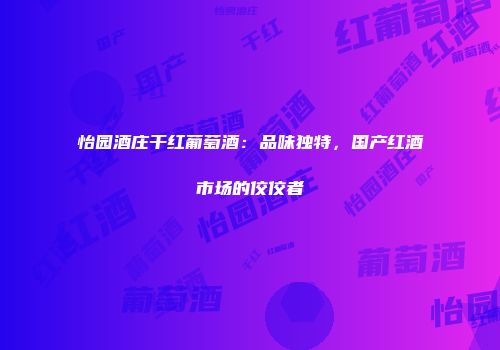 怡园酒庄干红葡萄酒：品味独特，国产红酒市场的佼佼者