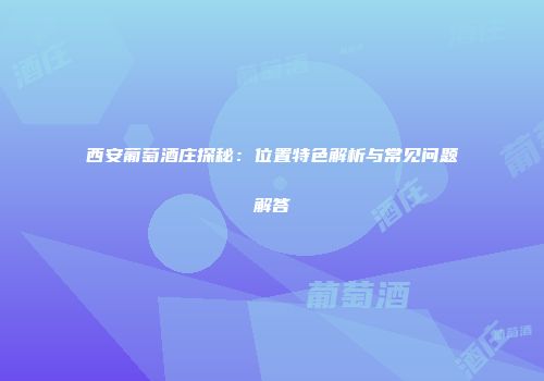 西安葡萄酒庄探秘：位置特色解析与常见问题解答