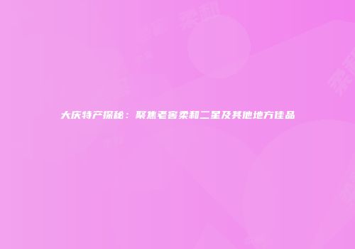 大庆特产探秘：聚焦老窖柔和二星及其他地方佳品