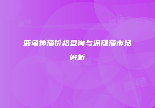 鹿龟神酒价格查询与保健酒市场解析