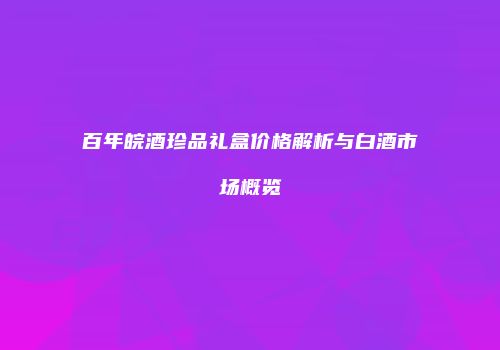 百年皖酒珍品礼盒价格解析与白酒市场概览
