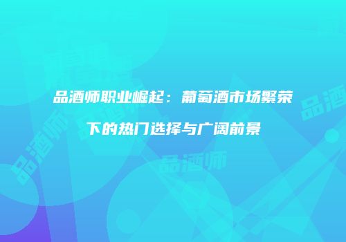 品酒师职业崛起：葡萄酒市场繁荣下的热门选择与广阔前景