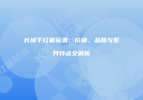 长城干红葡萄酒：价格、品质与系列特点全解析
