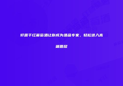 轩露干红葡萄酒让你成为酒品专家，轻松进入高端圈层