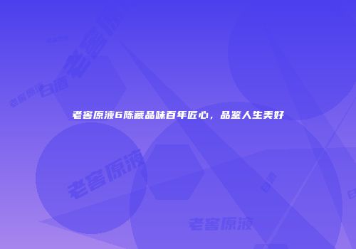 老窖原液6陈藏品味百年匠心，品鉴人生美好