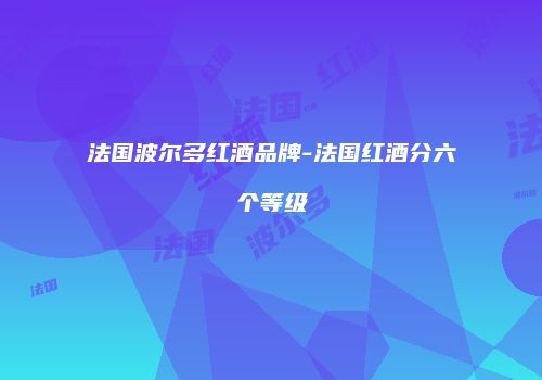法国波尔多红酒品牌-法国红酒分六个等级