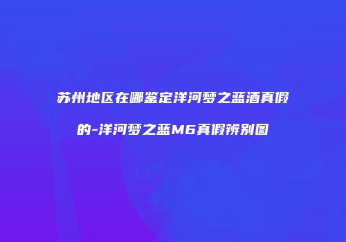 苏州地区在哪鉴定洋河梦之蓝酒真假的-洋河梦之蓝M6真假辨别图