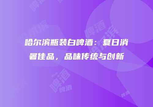 哈尔滨瓶装白啤酒：夏日消暑佳品，品味传统与创新