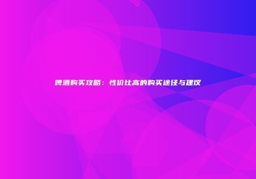 啤酒购买攻略：性价比高的购买途径与建议