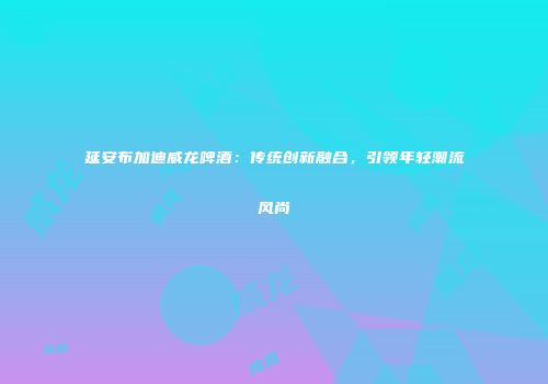 延安布加迪威龙啤酒：传统创新融合，引领年轻潮流风尚