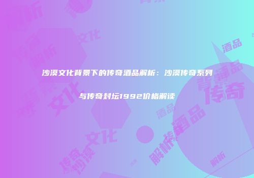 沙漠文化背景下的传奇酒品解析：沙漠传奇系列与传奇封坛1992价格解读