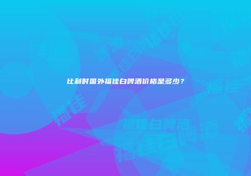 比利时国外福佳白啤酒价格是多少？