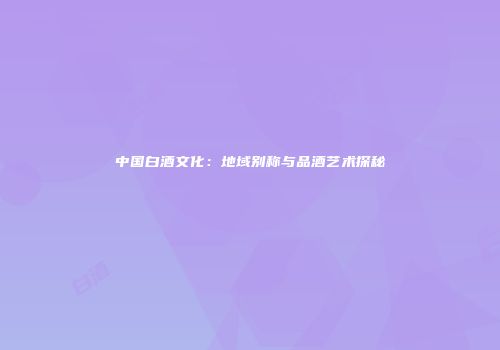 中国白酒文化：地域别称与品酒艺术探秘