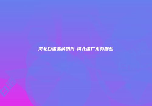 河北白酒品牌明代-河北酒厂家有哪些
