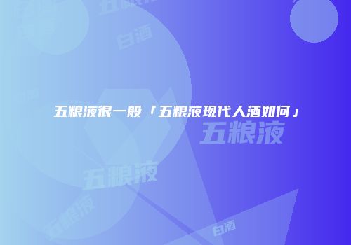 五粮液很一般「五粮液现代人酒如何」