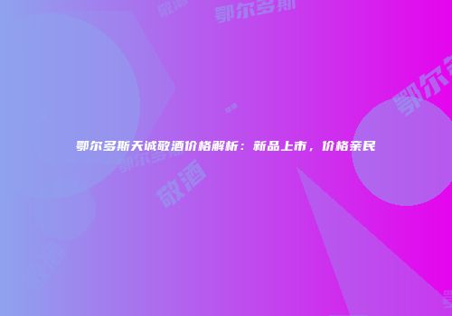 鄂尔多斯天诚敬酒价格解析：新品上市，价格亲民