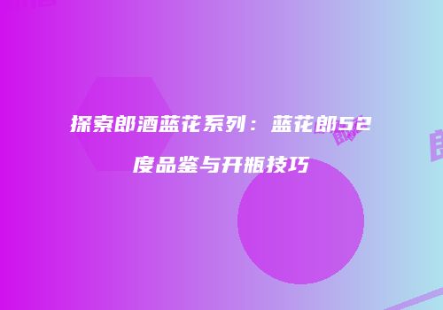 探索郎酒蓝花系列：蓝花郎52度品鉴与开瓶技巧