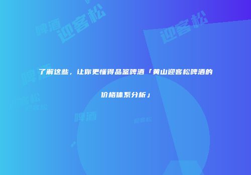 了解这些，让你更懂得品鉴啤酒「黄山迎客松啤酒的价格体系分析」