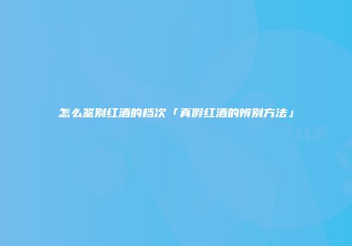 怎么鉴别红酒的档次「真假红酒的辨别方法」