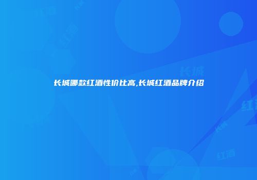 长城哪款红酒性价比高,长城红酒品牌介绍