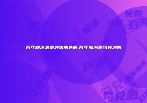 百年糊涂酒是纯粮酿造吗,百年湖涂是勾兑酒吗