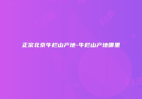 正宗北京牛栏山产地-牛栏山产地哪里