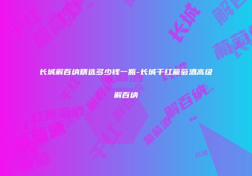 长城解百纳精选多少钱一瓶-长城干红葡萄酒高级解百纳