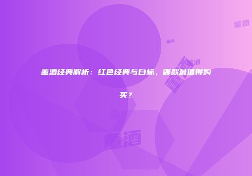 董酒经典解析：红色经典与白标，哪款最值得购买？