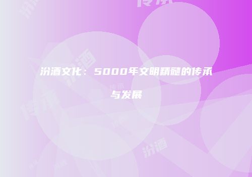 汾酒文化：5000年文明精髓的传承与发展
