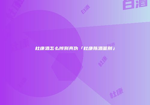 杜康酒怎么辨别真伪「杜康陈酒鉴别」