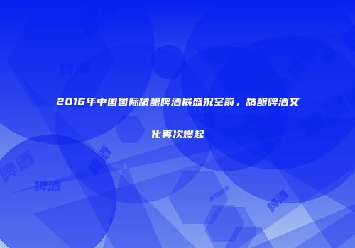 2016年中国国际精酿啤酒展盛况空前，精酿啤酒文化再次燃起