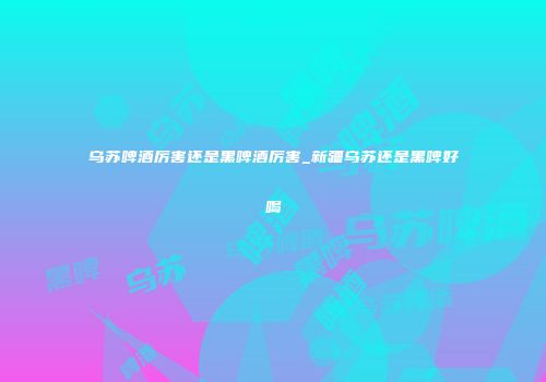 乌苏啤酒厉害还是黑啤酒厉害_新疆乌苏还是黑啤好喝
