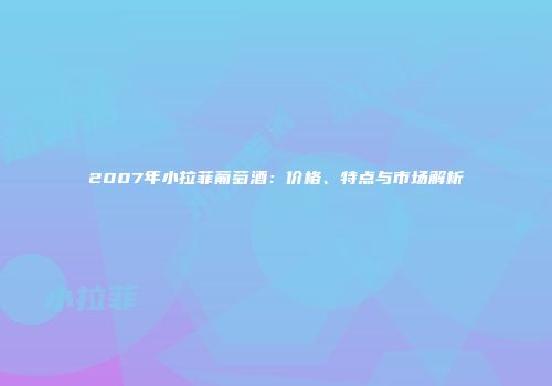 2007年小拉菲葡萄酒：价格、特点与市场解析