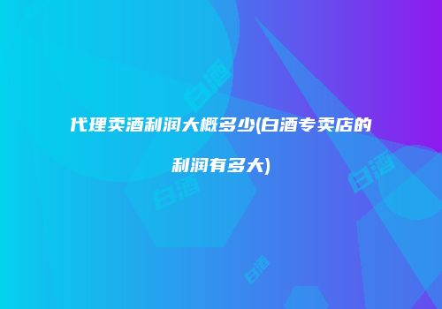 代理卖酒利润大概多少(白酒专卖店的利润有多大)