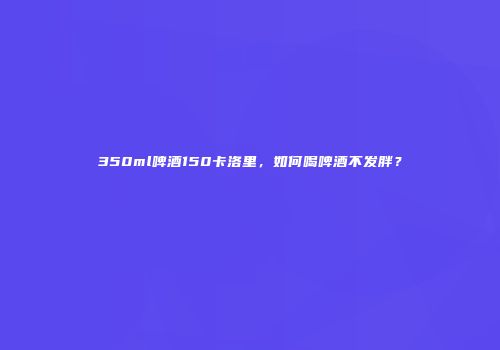 350ml啤酒150卡洛里，如何喝啤酒不发胖？
