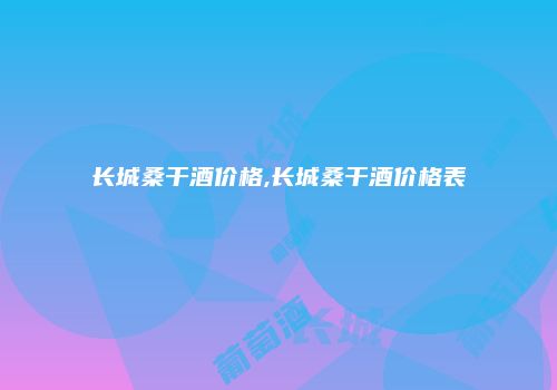 长城桑干酒价格,长城桑干酒价格表