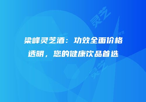 梁峰灵芝酒：功效全面价格透明，您的健康饮品首选