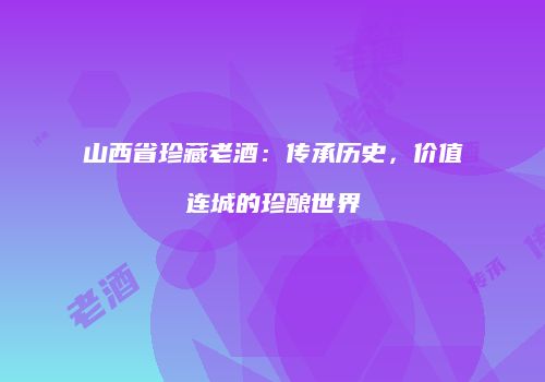 山西省珍藏老酒：传承历史，价值连城的珍酿世界