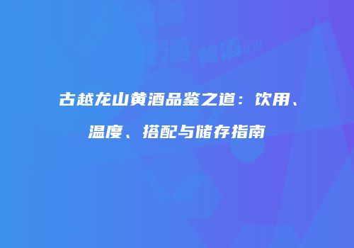 古越龙山黄酒品鉴之道：饮用、温度、搭配与储存指南