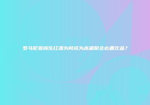 罗马尼亚梅乐红酒为何成为高端聚会必备饮品？