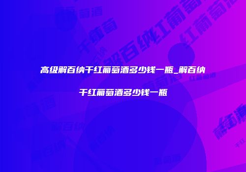 高级解百纳干红葡萄酒多少钱一瓶_解百纳干红葡萄酒多少钱一瓶