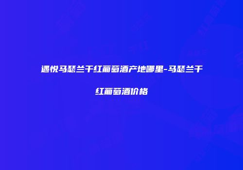 遇悦马瑟兰干红葡萄酒产地哪里-马瑟兰干红葡萄酒价格