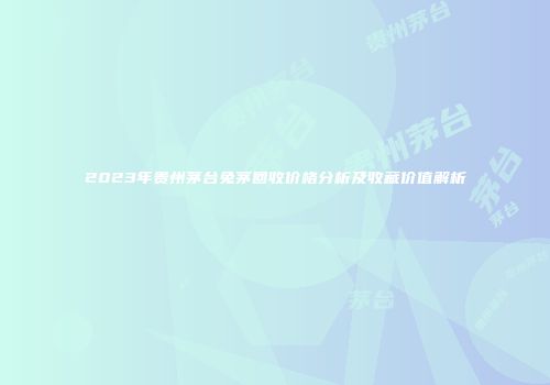 2023年贵州茅台兔茅回收价格分析及收藏价值解析