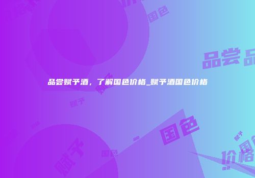 品尝赋予酒，了解国色价格_赋予酒国色价格